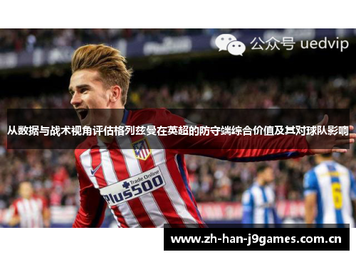 从数据与战术视角评估格列兹曼在英超的防守端综合价值及其对球队影响 从数据与战术视角评估格列兹曼在英超的防守端综合价值及其对球队影响